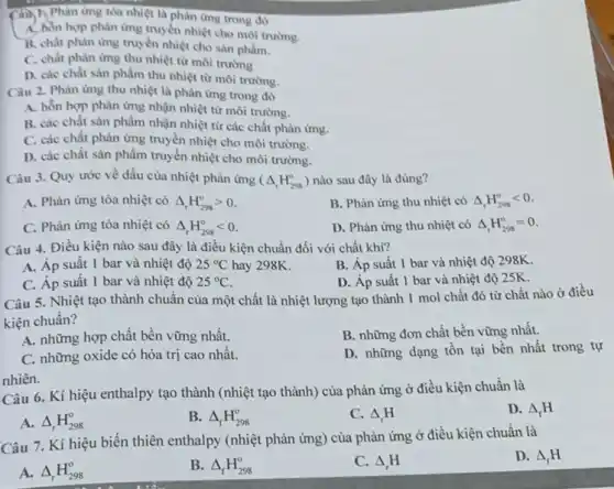 Câu 1, Phản ứng tỏa nhiệt là phân ứng trong đó
A. hôn hợp phàn ứng truyền nhiệt cho môi trường.
B. chất phản ứng truyền nhiệt cho sản phẩm.
C. chất phàn ứng thu nhiệt từ môi trường
D. các chất sàn phẩm thu nhiệt từ môi trường.
Câu 2. Phàn ứng thu nhiệt là phản ứng trong đó
A. hỗn hợp phản ứng nhận nhiệt từ môi trường.
B. các chất sàn phẩm nhận nhiệt từ các chất phản ứng.
C. các chất phàn ......................................................................môi trường.
D. các chất sản phẩm truyền nhiệt cho môi trường.
Câu 3. Quy ước về dấu của nhiệt phản ứng (Delta _(r)H_(298)^circ ) nào sau đây là đúng?
A. Phản ứng tỏa nhiệt có Delta _(r)H_(298)^circ gt 0
B. Phản ứng thu nhiệt có Delta _(r)H_(298)^circ lt 0
C. Phản ứng tỏa nhiệt có Delta _(r)H_(298)^circ lt 0
D. Phản ứng thu nhiệt có Delta _(r)H_(298)^circ =0
Câu 4. Điều kiện nào sau đây là điều kiện chuẩn đối với chất khí?
A. Áp suât 1 bar và nhiệt độ 25^circ C hay 298K.
B. Áp suất 1 bar và nhiệt độ 298K.
C. Áp suất 1 bar và nhiệt độ 25^circ C
D. Áp suất 1 bar và nhiệt độ 25K.
Câu 5. Nhiệt tạo thành chuẩn của một chất là nhiệt lượng tạo thành 1 mol chất đó từ chất nào ở điều
kiện chuân?
A. những hợp chất bền vững nhất.
B. những đơn chất bền vững nhất.
C. những oxide có hóa trị cao nhất.
D. những dạng tồn tại bền nhất trong tự
nhiên.
Câu 6. Kí hiệu enthalpy tạo thành (nhiệt tạo thành) của phản ứng ở điều kiện chuẩn là
D. Delta _(f)H
A. Delta _(r)H_(298)^circ 
B. Delta _(f)H_(298)^circ 
C. Delta _(r)H
Câu 7. Kí hiệu biến thiên enthalpy (nhiệt phản ứng) của phản ứng ở điều kiện chuẩn là
D. Delta _(f)H
A. Delta _(r)H_(298)^circ 
B. Delta _(f)H_(298)^circ 
C. Delta _(r)H