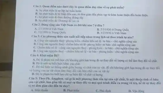 Câu 1: Quan điểm nào dưới đây là quan điểm duy tâm về sự phát triển?
A. Sự phát triển là sự lặp lại tuần hoàn
B. Sự phát triển đi từ thấp đến cao, từ đơn giản đến phức tạp từ kém hoàn thiện đến hoàn thiện.
C. Sự phát triển đi theo đường thẳng tắp
D. Sự phát triển do Thượng đế tạo ra
Câu 2: Đảng cộng sản Việt Nam ra dời khi nào?ở đâu ?
A. 2/3/1930 ở Việt Nam
B. 2/3/1930 ở Trung Quốc
C. 3/2/1930 ở Trung Quốc D.3/2/1930
D. 3/2/1930 ở Việt Nam
Câu 3: Các phương thức sản xuất nối tiếp nhau trong lịch sử theo trình tự nào?
A. Cộng sản nguyên thuỷ- phong kiến-chiếm hữu nô lệ.tư bản - chủ nghĩa cộng sản
B. Cộng sản nguyên thuỷ- chiếm hữu nô lệ- phong kiến- tư bản- chủ nghĩa cộng sản
C. Chiếm hữu nô lệ - cộng sản nguyên thuỷ - phong kiến -tư bản - chủ nghĩa cộng sản
D. Cộng sản nguyên thuỷ - chiếm hữu nô lệ - tư bản - phong kiến - chủ nghĩa cộng sản
Câu 4: Khái niệm Độ?
A. Độ là phạm trù triết học chi khoảng giới hạn trong đó sự thay đổi về lượng có thể làm thay đổi về chất.
B. Độ là một sự biểu hiện khác của chất.
C. Độ thể hiện sự thống nhất giữa lượng và chất của sự vật, để chi khoảng giới hạn trong đó sự thay đổi
về lượng của sự vật chưa làm thay đổi cǎn bản chất của sự vật ấy.
D. Độ là phạm trù triết học chi sự biến đổi về chất và lượng.
Câu 5: Theo Ph.Ángghen, cái gì là một phương thức tồn tại của vật chất, là một thuộc tính cố hữu
của vật chất, bao gồm tất cả mọi sự thay đổi và mọi quá trình diễn ra trong vũ trụ, kể từ sự thay đổi
vị trí đơn giản cho đến tư duy?
A. Mâu thuẫn
B. Phát triển
C. Phủ đinh
D. Vận động