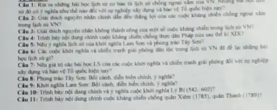 Câu 1 Rút ra những hải học lịch sử cơ hàn từ lịch sử chồng ngoại xâm của VN. Những
sử đó có ý nghìn nhu thế nào đói với sự nghiệp xây dựng và bảo vệ Tổ quốc hiện nay?
Câu 2: Giai thich nguyên nhân chính dần đến thẳng lợi của các cuộc kháng chiến chống ngoal xilm
trong lich su VN?
Câu 3: Giai thich nguyên nhân không thành công của một số cuộc kháng chiến trong lịch sử VN?
Câu 4: Trình bày mọi dung chính cuộc kháng chiến chống thực dân Philp nùa sau the ki XIX?
Câu 5: Neu y nghĩa lịch sử của khởi nghĩa Lam Sơn và phong trào Tây Sơn?
Câu 6: Các cuộc khởi nghĩa và chiến tranh giải phóng đảm lộc trong lich su WN da để lại những bài
hoc lich surgl?
Câu 7i Nêu giá trị các bài học LS của các cuộc khởi nghĩa và chiến tranh giải phóng đối với sự nghiệp
xây dựng và bảo vệ Tổ quốc hiện nay?
Câu 8: Phong trào Tây Sơn: Bối cảnh.diển biển chinh.nghla?
Câu 9: Khởi nghĩa I am Son. Bối cành.dien bien chinh, y nghla?
Câu 10: Trình bày nói dung chinh và nghĩa cuộc khởi nghĩa Lý Bi (542-602)
Câu 11: Trinh bày nội dung chính cuộc kháng chiến chống quân Xiêm (1785), quân Thanh (1789)?