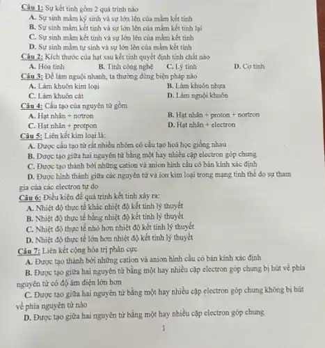 Câu 1: Sự kết tinh gồm 2 quá trình nào
A. Sự sinh mầm ký sinh và sự lớn lên của mầm kết tinh
B. Sự sinh mầm kết tinh và sự lớn lên của mầm kết tinh lại
C. Sự sinh mầm kết tinh và sự lớn lên của mầm kết tinh
D. Sự sinh mầm tự sinh và sự lớn lên của mầm kết tinh
Câu 2: Kích thước của hạt sau kết tinh quyết định tính chất nào
A. Hóa tính
B. Tính công nghệ
C. Lý tính
D. Cơ tính
Câu 3: Để làm nguội nhanh, ta thường dùng biện pháp nào
A. Làm khuôn kim loại
B. Làm khuôn nhựa
C. Làm khuôn cát
D. Làm nguội khuôn
Câu 4: Cấu tạo của nguyên tử gồm
A. Hunderset (.)(a)tnhhat (a)n+notron
B. Hatnhhat (a)n+proton+nortron
C. Hunderset (.)(a)tnhhat (a)n+protpon
D. Hunderset (.)(a)tnhhat (a)n+electron
Câu 5: Liên kết kim loại là:
A. Được cấu tạo từ rất nhiều nhóm có cấu tạo hoá học giống nhau
B. Được tạo giữa hai nguyên tử bằng một hay nhiêu cặp electron góp chung
C. Được tạo thành bởi những cation và anion hình cầu có bán kính xác định
D. Được hình thành giữa các nguyên tử và ion kim loại trong mạng tinh thể do sự tham
gia của các electron tự do
Câu 6: Điều kiện để quá trình kết tinh xảy ra:
A. Nhiệt độ thực tế khác nhiệt độ kết tinh lý thuyết
B. Nhiệt độ thực tế bằng nhiệt độ kết tinh lý thuyết
C. Nhiệt độ thực tế nhỏ hơn nhiệt độ kết tinh lý thuyết
D. Nhiệt độ thực tế lớn hơn nhiệt độ kết tinh lý thuyết
Câu 7: Liên kết cộng hóa trị phân cực
A. Được tạo thành bởi những cation và anion hình cầu có bán kính xác định
B. Được tạo giữa hai nguyên tử bằng một hay nhiều cặp electron góp chung bị hút về phía
nguyên tử có độ âm điện lớn hơn
C. Được tạo giữa hai nguyên tử bằng một hay nhiều cặp electron góp chung không bị hút
về phía nguyên tử nào
D. Được tạo giữa hai nguyên tử bằng một hay nhiều cặp electron góp chung