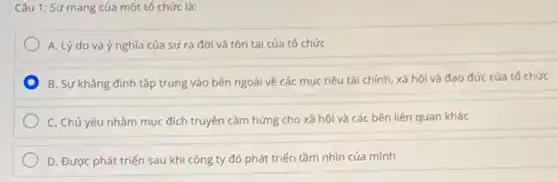 Câu 1: Sứ mạng của một tố chức là:
A. Lý do và ý nghĩa của sự ra đời và tồn tại của tổ chức
B. Sự khẳng định tập trung vào bên ngoài về các mục tiêu tài chính, xã hội và đạo đức của tổ chức
C. Chủ yếu nhằm mục đích truyền cảm hứng cho xã hội và các bên liên quan khác
D. Được phát triến sau khi công ty đó phát triển tầm nhìn của mình