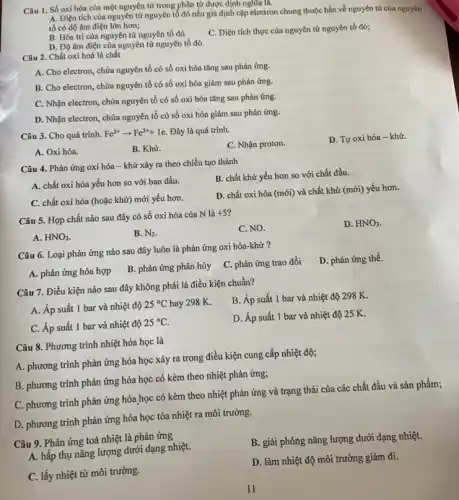 Câu 1. Số oxi hóa của một nguyên từ trong phân tử được định nghĩa là.
A. Điện tích của nguyên tử nguyên tố đó nếu giả định cặp electron chung thuộc hẳn về nguyên tử của nguyên
tố có độ âm điện lớn hơn;
B. Hóa trị của nguyên tử nguyên tố đó
C. Điện tích thực của nguyên tử nguyên tố đó;
D. Độ âm điện của nguyên tử nguyên tố đó.
Câu 2. Chất oxi hoá là chất
A. Cho electron, chứa nguyên tố có số oxi hóa tǎng sau phản ứng.
B. Cho electron, chứa nguyên tố có số oxi hóa giảm sau phản ứng.
C. Nhận electron, chứa nguyên tố có số oxi hóa tǎng sau phản ứng.
D. Nhận electron, chứa nguyên tố có số oxi hóa giảm sau phản ứng.
Câu 3. Cho quá trình. Fe^2+arrow Fe^3++1e Đây là quá trình.
C. Nhận proton.
D. Tự oxi hóa -khử.
A. Oxi hóa.
B. Khử.
Câu 4. Phản ứng oxi hóa - khử xảy ra theo chiều tạo thành
B. chất khử yếu hơn so với chất đầu.
A. chất oxi hóa yếu hơn so với ban đầu.
D. chất oxi hóa (mới) và chất khử (mới) yếu hơn.
C. chất oxi hóa (hoặc khử) mới yếu hơn.
Câu 5. Hợp chất nào sau đây có số oxi hóa của N là
+5^circ 
C. NO.
D. HNO_(3)
A. HNO_(2)
B. N_(2)
Câu 6. Loại phản ứng nào sau đây luôn là phản ứng oxi hóa-khử ?
D. phản ứng thế.
A. phản ứng hóa hợp
B. phản ứng phân hủy
C. phản ứng trao đổi
Câu 7. Điều kiện nào sau đây không phải là điều kiện chuần?
B. Áp suất 1 bar và nhiệt độ 298 K.
A. Áp suất 1 bar và nhiệt độ
25^circ C hay 298 K.
D. Áp suất 1 bar và nhiệt độ 25 K.
C. Áp suất 1 bar và nhiệt độ
25^circ C
Câu 8. Phương trình nhiệt hóa học là
A. phương trình phản ứng hóa học xảy ra trong điều kiện cung cấp nhiệt độ;
B. phương trình phản ứng hóa học có kèm theo nhiệt phản ứng;
C. phương trình phản ứng hóa học có kèm theo nhiệt phản ứng và trạng thái của các chất đầu và sản phẩm;
D. phương trình phản ứng hóa học tỏa nhiệt ra môi trường.
Câu 9. Phản ứng toả nhiệt là phản ứng
B. giải phóng nǎng lượng dưới dạng nhiệt.
A. hấp thụ nǎng lượng dưới dạng nhiệt.
D. làm nhiệt độ môi trường giảm đi.
C. lấy nhiệt từ môi trường.
11