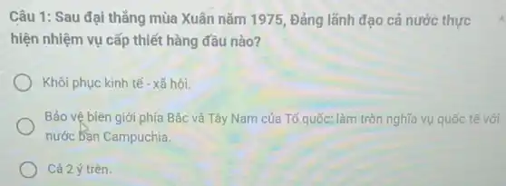 Câu 1: Sau đại thẳng mùa Xuân nǎm 1975, Đảng lãnh đạo cả nước thực
hiện nhiệm vụ cấp thiết hàng đầu nào?
Khôi phục kinh tế - xã hội.
Bảo vệ biên giới phía Bắc và Tây Nam của Tổ quốc; làm tròn nghĩa vụ quốc tế với
nước bạn Campuchia.
Cả 2 ý trên.