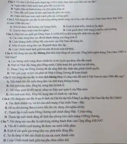 Câu 1. Tổ chức Liên hợp quốc thành lập (1945) nhằm thực hiện mục tiêu nào sau đây?
A. Ngǎn chǎn Chiến tranh lanh giữa Mỹ và Liên Xô.
B. Ngǎn chặn sự bành trướng của chủ nghĩa phát xít.
C. Thúc đẩy mối quan hệ hữu nghị hợp tác giữa các nướC.
D. Chấm dứt hoàn toàn canh tranh giữa các cường quốC.
Câu 2. Nội dung nào sau đây là một trong những thành công của công cuộc đổi mới ở Việt Nam được thực hiện
từ nǎm 1986 đến nay?
A. Xóa bỏ được ảnh hưởng của Trung QuốC.
B. Kinh tế phát triển, chính trị ổn đinh.
C. Xóa bỏ đươc hoàn toàn đói nghèo.
D. Giải quyết được tình trạng ô nhiễm môi trường.
Câu 3. Hiệp hội các quốc gia Đông Nam Á (ASEAN)ra đời trong bối cảnh nào sau đây?
A. Các nước trong khu vực đã trở thành những con rồng kinh tế.
B. Cuộc kháng chiến chống Mỹ cứu nước của Việt Nam đã thắng lợi.
C. Một số nước trong khu vực đã giành được độc lập.
D. Cuộc Chiến tranh lạnh giữa hai phe đã hoàn toàn kết thúC.
Câu 4. Nội dung nào sau đây không phải điều kiện bùng nổ của cuộc Tổng khởi nghĩa tháng Tám nǎm 1945 ở
Viêt Nam?
A. Lực lượng cách mạng được chuẩn bị và rèn luyện qua thực tiễn đấu tranh.
B. Phát xít Nhât đầu hàng phe Đồng minh . Chiến tranh thế giới thứ hai kết thúC.
C. Đảng Cộng sản Đông Dương đã sẵn sàng lãnh đao nhân dân giành chính quyền.
D. Việc giải giáp vũ khí của phát xít Nhật ở Đông : Dương đã hoàn thành.
Câu 5. Nội dung nào sau đây là nhận định không :đúng vê công cuộc đổi mới ở Việt Nam từ nǎm 1986 đến nay?
A. Tiến hành khi đất nước đang lâm vào tình trạng khủng hoảng.
B. Đổi mới toàn diện, đồng bộ,trọng tâm là kinh tế.
C. Mở rộng quan hệ đối ngoại,nâng cao hiệu quả quản lí của Nhà nướC.
D. Đổi mới toàn diện, đồng bộ,, trọng tâm về chính trị, vǎn hóa.
Câu 6. Nội dung nào sau đây là quyết định của Đai hội đại biểu Đảng Lao động Việt Nam lần thứ III (1960)?
A. Xác định nhiệm vụ, vai trò của cách mạng ở hai miền Nam - BǎC.
B. Đề ra chủ trương đưa cả nước tiến lên xây dựng chủ nghĩa xã hội.
C. Thành lập ở mỗi nước Đông : Dương một chính đảng Mác - Lênin riêng.
D. Thành lập một chính đảng để lãnh đạo phong trào cách mạng ở Đông Dương.
Câu 7. Nội dung nào sau đây là một trong những thách thức của Cộng đồng ASEAN?
A. Vấn đề ô nhiễm môi trường đã được các nước khǎc phụC.
B. Kinh tế các quốc gia trong khu vực phát triển đồng đều.
C. Sự đa dạng về thể chế chính trị của các nước thành viên.
D. Cuộc Chiến tranh lạnh giữa hai phe chưa chấm dứt.