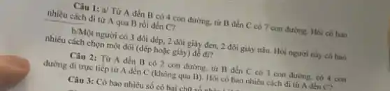 Câu 1: a/ Từ A đến B có 4 con đường, từ B đến C có 7 con đường. Hỏi có bao
nhiêu cách đi từ A qua B rồi đến C?
b/Một người có 3 đôi dép, 2 đôi giây đen, 2 đôi giày nâu. Hỏi người này có bao
nhiều cách chọn một đôi (dép hoặc giày)để di?
Câu 2: Từ A đến B có 2 con đường, từ B đến C có 3 con đường, có 4 con
đường đi trực tiếp từ A đến C (không qua B). Hỏi có bao nhiêu cách đi tư A den cz
Câu 3: Có bao nhiêu số có hai chữ sản