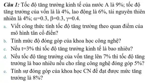 Câu 1: Tốc độ tǎng trưởng kinh tế của nước A là 9%  : tốc độ
tǎng trưởng của vốn là là 4%  , lao động là 6%  , tài nguyên thiên
nhiên là 4% ;alpha =0.3,beta =0.3,gamma =0.4
a. Viết công thức tính tốc độ tǎng trưởng theo quan điểm của
mô hình tân cố điển?
b. Tính mức độ đóng góp của khoa học công nghệ?
c. Nếu t=3%  thì tốc độ tǎng trưởng kinh tế là bao nhiêu?
d. Nếu tốc độ tǎng trưởng của vốn tǎng lên 7%  thì tốc độ tǎng
trưởng là bao nhiêu nếu cho rằng công nghệ đóng góp 5% 
e. Tính sự đóng góp của khoa học CN để đạt được mức tǎng
trưởng là 8%