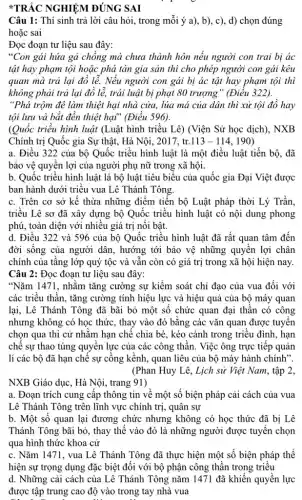 Câu 1: Thí sinh trả lời câu hỏi.trong mỗi ý a), b), c), d) chọn đúng
hoặc sai
Đọc đoạn tư liệu sau đây:
"Con gái hứa gà chồng mà chưa thành hôn nếu người con trai bị ác
tật hay phạm tội hoặc phá tán gia sản thì cho phép người con gái kêu
quan mà trả lại đồ lễ. Nếu người con gái bị ác tật hay phạm tội thì
không phải trả lại đồ lễ, trái luật bị phạt 80 trượng " (Điều 322).
"Phá trộm đê làm thiệt hại nhà cửa,lúa má của dân thì xử tội đồ hay
tội lưu và bắt đền thiệt hại" (Điều 596).
(Quốc triều hình luật (Luật hình triều Lê)(Viện Sử học dịch). NXB
Chính trị Quốc gia Sự thật, Hà Nội,, 2017, tr. 113-114 190)
a. Điều 322 của bộ Quốc triều hình luật là một điều luật tiến bộ, đã
bảo vệ quyền lợi của người phụ nữ trong xã hội.
b. Quốc triểu hình luật là bộ luật tiêu biểu của quốc gia Đại Việt được
ban hành dưới triều vua Lê Thánh Tông
c. Trên cơ sở kế thừa những điểm tiến bộ Luật pháp thời Lý Trần,
triều Lê sơ đã xây dựng bộ Quốc triều hình luật có nội dung phong
phú, toàn diện với nhiều giá trị nổi bật.
d. Điều 322 và 596 của bộ Quốc triều hình luật đã rất quan tâm đến
đời sống của người dân, hướng tới bảo vệ những quyền lợi chân
chính của tầng lớp quý tộc và vẫn còn có giá trị trong xã hội hiện nay.
Câu 2: Đọc đoạn tư liệu sau đây:
"Nǎm 1471, nhằm tǎng cường sự kiểm soát chỉ đạo của vua đối với
các triều thần, tǎng cường tính hiệu lực và hiệu quả của bộ máy quan
lại, Lê Thánh Tông đã bãi bỏ một số chức quan đại thân có công
nhưng không có học thức, thay vào đó bằng các vǎn quan được tuyến
chọn qua thi cử nhằm hạn chế chia bè, kéo cánh trong triều đình, hạn
chế sự thao túng quyền lực của các công thần. Việc ông trực tiếp quản
lí các bộ đã hạn chế sự cồng kềnh, quan liêu của bộ máy hành chính".
(Phan Huy Lê, Lịch sử Việt Nam, tập 2,
NXB Giáo dục, Hà Nội, trang 91)
a. Đoạn trích cung cấp thông tin về một số biện pháp cải cách của vua
Lê Thánh Tông trên lĩnh vực chính trị , quân sự
b. Một số quan lại đương chức nhưng không có học thức đã bị Lê
Thánh Tông bãi bỏ , thay thế vào đó là những người được tuyến chọn
qua hình thức khoa . cử
c. Nǎm 1471, vua Lê Thánh Tông đã thực hiện một số biện pháp thể
hiện sự trọng dụng đặc biệt đối với bộ phận công thần trong triều
d. Những cải cách của Lê Thánh Tông nǎm 1471 đã khiến quyền lực
được tập trung cao độ vào trong tay nhà vua