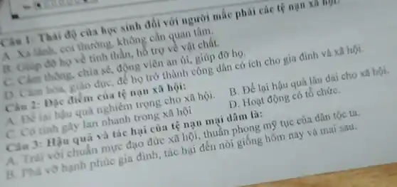 Câu 1: Thai do của học sinh đối với người mắc phải các tệ nạn xa mp
A. Xa lãnh, coi thường, không cần quan tâm.
B. Giúp đó họ về tinh thần, hồ trợ về vật chất.
C. Cảm thông, chia sẻ, động viên an ủi, giúp đỡ họ.
D. Cảm hóa, giáo dục, để họ trở thành công dân có ích cho gia đình và xã hội.
Câu 2: Đặc điểm của tệ nạn xã hội:
A. Để lại hậu quả nghiêm trọng cho xã hội.
B. Để lại hậu quả lâu dài cho xã hội.
C. Có tinh gây lan nhanh trong xã hội
D. Hoạt động có tổ chứC.
Câu 3: Hậu quả và tác hại của tệ nạn mại dâm là:
A. Trái với chuẩn mực đạo đức xã hội, thuần phong mỹ tục của dân tộc ta.
B. Phá vô hạnh phúc gia đình, tác hại đến nòi giống hôm nay và mai sau.