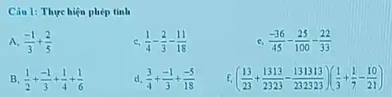 Câu 1: Thực hiện phép tinh
A. (-1)/(3)+(2)/(5)
C (1)/(4)-(2)/(3)-(11)/(18)
C (-36)/(45)-(25)/(100)-(22)/(33)
B (1)/(2)+(-1)/(3)+(1)/(4)+(1)/(6)
d (3)/(4)+(-1)/(3)+(-5)/(18)
f. ((13)/(23)+(1313)/(2323)-(131313)/(232323))((1)/(3)+(1)/(7)-(10)/(21))