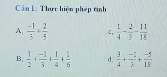 Câu 1: Thực hiện phép tính
A. (-1)/(3)+(2)/(5)
c (1)/(4)-(2)/(3)-(11)/(18)
B (1)/(2)+(-1)/(3)+(1)/(4)+(1)/(6)
d (3)/(4)+(-1)/(3)+(-5)/(18)