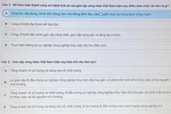 Câu 1: Để thực hiện thành công sứ mệnh lịch sử của giai cấp công nhân Việt Nam hiện nay,điểm then chốt cần làm là gì?
A Công tác xây dựng.chỉnh đốn Đảng, làm cho Đảng lãnh đạo cầm Quyền thực sự trong sạch vững mạnh
B Củng cố khối đại đoàn kết dân tộc
C Củng cố khối liên minh giai cấp công nhân, giai cấp nông dân và tầng lớp trí thức
D ) Thực hiện thẳng lợi sự nghiệp công nghiệp hóa, hiện đại hóa đất nước
Câu 2: Giai cấp công nhân Việt Nam hiện nay biến đổi như thế nào?
A Tǎng nhanh về số lượng và nâng cao về chất lượng
B
môi trường
Là giai cấp đi đầu trong sự nghiệp công nghiệp hóa, hiện đại hóa gắn với phát triển kinh tế tri thức, bảo vệ tài nguyên
) Tǎng nhanh về số lượng và chất lượng đi đầu trong sự nghiệp công nghiệp hóa hiện đại hóa gần với phát triển kinh t
tri thức, bảo vệ tài nguyên môi trường
Tǎng nhanh về số lượng và nâng cao về chất lượng, là lực lượng đi đầu trong cuộc cách mạng công nghiệp 4.0