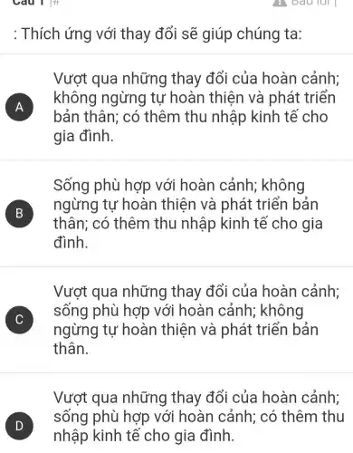 Câu 1 :
: Thích ứng với thay đổi sẽ giúp chúng ta:
A FI
Vượt qua những thay đổi của hoàn cảnh;
không ngừng tự hoàn thiên và phát : triển
bản thân;có thêm thu nhập kinh tế cho
gia đình.
Sống phù hợp với hoàn cảnh;; không
B B
thân; có thêm thu nhập kinh tế cho gia
ngừng tự hoàn thiện và phát triển bản
đình.
C )
Vượt qua những thay đổi của hoàn cảnh:
sống phù hợp với hoàn cảnh;không
ngừng tự hoàn thiện và phát triển bản
thân.
Vượt qua những thay đổi của hoàn cảnh;
sống phù hợp với hoàn cảnh; có thêm thu