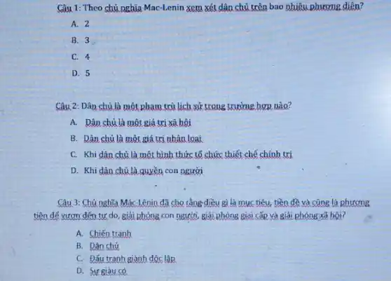 Câu 1: Theo chủ nghĩa Mac-Lenin xem xét dân chủ trên bao nhiêu phương diện?
A. 2
B. 3
C. 4
D. 5
Câu 2: Dân chủ là một phạm trù lịch sử trong trường hơn nào?
A. Dân chủ là một giá trị xã hội
B. Dân chủ là một giá trị nhân loại
C. Khi dân chủ là một hình thức tổ chức thiết chế chính trị
D. Khi dân chủ là quyền con người
Câu 3: Chủ nghĩa Mác-Lênin đã cho rằng điều gì là muc tiêu, tiền đề và cũng là phương
tiện để vươn đến tự do, giải phóng con người, giải phóng giai cấp và giải phóng xã hội?
A. Chiến tranh
B. Dân chủ
C. Đấu tranh giành độc lập
D. Sự giàu có