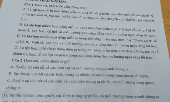 Câu 1 Theo em phát triển cộng đồng là gì?
A. Là tập hợp nhiều hoạt động diễn ra trong đời sống nhằm mục đích thay đổi các giá trị về
chính trị, kinh tế,vǎn hóa, xã hội và môi trường của cộng đồng theo xu hướng ngày càng tốt
hơn. __
B. Là tập hợp nhiều hoạt động diễn ra trong đời sống nhằm mục đích thay đổi các giá trị về
kinh tế, vǎn hóa,xã hội và môi trường của cộng đồng theo xu hướng ngày càng tốt hơn.
C. Là tập hợp nhiều hoạt động diễn ra trong đời sống nhằm mục đích thay đổi các giá trị về
chính trị, kinh tế,vǎn hóa và môi trường của cộng đồng theo xu hướng ngày càng tốt hơn.
D. Là tập hợp nhiều hoạt động diễn ra trong đời sống nhằm mục đích thay đồi các giá trị về
chính trị, kinh tế.xã hội và môi trường của cộng đồng theo xu hướng ngày càng tốt hơn.
Câu 2 Theo em thiên nhiên là gì?
A. Sự tồn tại của tất cả các sinh vật và môi trường xung quanh chúng ta.
B. Sự tồn tại của tất cả các hiện tượng tự nhiên,và môi trường xung quanh chúng ta.
C. Sự tồn tại của tất cả các sinh vật, các hiện tượng tự nhiên, và môi trường xung quanh
chúng ta.
(D) Sự tồn tại của con người, các hiện tượng tự nhiên,và môi trường xung quanh chúng ta.