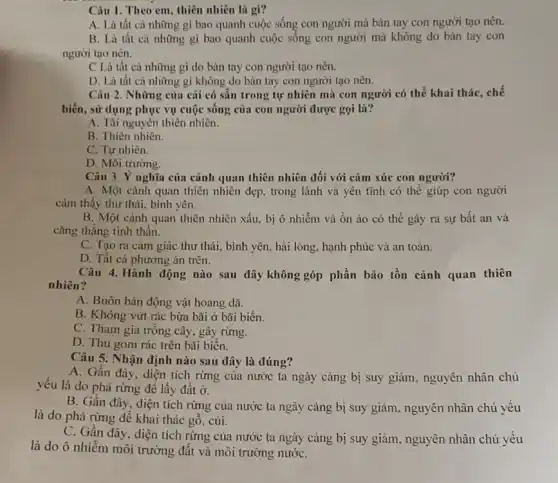 Câu 1. Theo em , thiên nhiên là gì?
A. Là tất cả những gì bao quanh cuộc sống con người mà bản tay con người tạo nên.
B. Là tất cả những gì bao quanh cuộc sống con người mà không do bàn tay con
người tạo nên.
C Là tất cả những gì do bàn tay con người tạo nên.
D. Là tất cả những gì không do bàn tay con người tạo nên.
Câu 2. Những của cải có sẵn trong tự nhiên mà con người có thể khai thác, chế
biến, sử dụng phục vụ cuộc sống của con người được gọi là?
A. Tài nguyên thiên nhiên.
B. Thiên nhiên.
C. Tự nhiên.
D. Môi trường.
Câu 3. Ý nghĩa của cảnh quan thiên nhiên đối với cảm xúc con người?
A. Một cảnh quan thiên nhiên đẹp, trong lành và yên tĩnh có thế giúp con người
cảm thấy thư thái,bình yên.
B. Một cảnh quan thiên nhiên xấu, bị ô nhiễm và ôn ào có thể gây ra sự bất an và
cǎng thǎng tinh thần.
C. Tạo ra cảm giác thư thái, bình yên, hài lòng, hạnh phúc và an toàn.
D. Tất cả phương án trên.
Câu 4. Hành động nào sau đây không góp phần bảo tồn cảnh quan thiên
nhiên?
A. Buôn bản động vật hoang dã.
B. Không vứt rác bừa bãi ở bãi biển.
C. Tham gia trồng cây, gây rừng.
D. Thu gom rác trên bãi biển.
Câu 5. Nhận định nào sau đây là đúng?
A. Gần đây, diện tích rừng của nước ta ngày càng bị suy giảm, nguyên nhân chủ
yếu là do phá rừng để lấy đất
B. Gần đây, diện tích rừng của nước ta ngày càng bị suy giảm, nguyên nhân chủ yếu
là do phá rừng để khai thác gỗ,củi.
C. Gần đây, diện tích rừng của nước ta ngày càng bị suy giảm, nguyên nhân chủ yếu
là do ô nhiễm môi trường đất và môi trường nướC.