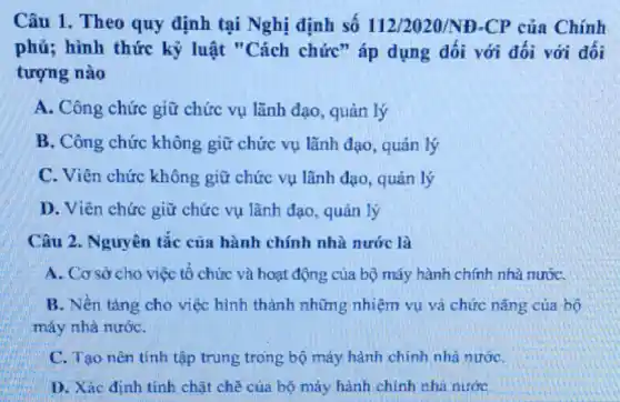 Câu 1. Theo quy định tại Nghị định số 112/2020/ND-CP của Chính
phủ; hình thức kỷ luật "Cách chức"áp dụng dối với đối với đối
tượng nào
A. Công chức giữ chức vụ lãnh đạo , quản lý
B. Công chức không giữ chức vụ lãnh đạo, quản lý
C. Viên chức không giữ chức vụ lãnh đạo, quản lý
D. Viên chức giữ chức vụ lãnh đạo , quản lý
Câu 2. Nguyên tắc của hành chính nhà nước là
A. Cơ sở cho việc tổ chức và hoạt động của bộ máy hành chính nhà nướC.
B. Nền tǎng cho việc hình thành những nhiệm vụ và chức nǎng của bộ
máy nhà nướC.
C. Tạo nên tính tập trung trong bộ máy hành chính nhà nướC.
D. Xác định tính chǎt chẽ của bộ máy hành chính nhà nước