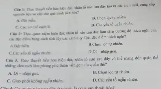 Câu 1: Theo thuyết tiến hóa hiện đại, nhân tố nào sau đây tao ra các alen mới, cung cấp
nguyên liệu sơ cấp cho quá trình tiến hóa?
A. Đột biến.
B. Chọn lọc tự nhiên.
C. Các cơ chế cách li.
D. Các yếu tố ngẫu nhiên.
Câu 2: Theo quan niệm hiện đại, nhân tố nào sau đây làm tǎng cường độ thích nghi của
các đặc điểm bằng cách tích lũy các alen quy định đặc điểm thích nghi?
A.Đột biến.
B.Chọn lọc tự nhiên.
C.Các yếu tố ngẫu nhiên.
D.Di-nhập gen.
Câu 3: Theo thuyết tiến hóa hiện đại, nhân tố nào sau đây có thể mang đến quần thể
những alen mới làm phong phú thêm vốn gen của quần thể?
A. Di - nhập gen.
B. Chọn lọc tự nhiên.
C. Giao phối không ngẫu nhiên.
D. Các yếu tố ngẫu nhiên.
Câu 1.đây * người là cơ quan thoái hóa?