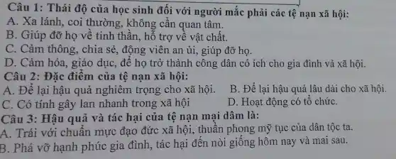 Câu 1: Thái độ của học sinh đối với người mắc phải các tệ nạn xã hội:
A. Xa lánh , coi thường., không cần quan tâm.
B. Giúp đỡ họ về tinh thần., hỗ trợ về vật chất.
C. Cảm thông, chia sẻ,động viên an ủi, giúp đỡ họ.
D. Cảm hóa., giáo dục, để họ trở thành công dân có ích cho gia đình và xã hội.
Câu 2: Đặc điểm của tê nạn xã hội:
A. Để lại hậu quả nghiêm trọng cho xã hội.
B. Để lại hậu quả lâu dài cho xã hội.
C. Có tính gây lan nhanh trong xã hội
D. Hoạt động có tổ chứC.
Câu 3: Hậu quả và tác hại của tệ nạn mai dâm là:
A. Trái với chuân mực đạo đức xã hội, thuần phong mỹ tục của dân tộc ta.
B. Phá vỡ hạnh phúc gia đình, tác hại đến nòi giống hôm nay và mai sau.