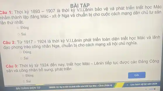 Câu 1: Thời kỳ 1893-1907
là thời kỳ V.LLênin bảo vệ và phát triển triết học Mác
nhằm thành lập đảng Mác - xít ở Nga và chuẩn bị cho cuộc cách mạng dân chủ tư sản
lần thứ nhất.
Đúng
Sai
BÀI
Câu 2: Từ 1917-1924
là thời kỳ V.LLênin phát triển toàn diện triết học Mác và lãnh
đạo phong trào công nhân Nga, chuẩn bị cho cách mạng xã hội chủ nghĩa.
Đúng
Sai
Câu 3: Thời kỳ từ 1924 đến nay,triết học Mác -Lênin tiếp tục được các Đảng Cộng
sản và công nhân bổ sung, phát triển
Đúng
Sai
BAI GIANG DIỆN TỪ
180050.1.6. SV ra dời và phát triên của triết học Mác-Lênit (Phần 4)