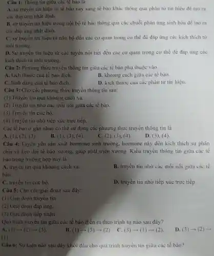 Câu 1: Thông tin giữa các tê bào là
A. sự truyền tín hiệu từ tế bào này sang tế bào khác thông qua phân tử tín hiệu để tạo ra
các đáp ứng nhất định.
B. sự truyền tín hiệu trong nội bộ tế bào thông qua các chuỗi phản ứng sinh hóa để tạo ra
các đáp ứng nhất định.
C. sự truyền tín hiệu từ não bộ đến các cơ quan trong cơ thể để đáp ứng các kích thích từ
môi trường.
D. Sự truyền tín hiệu từ các tuyến nội tiết đến các cơ quan trong cơ thể để đáp ứng các
kích thích từ môi trường.
Câu 2: Phương thức truyền thông tin giữa các tế bào phụ thuộc vào
A. kích thước của tế bào đích.
B. khoảng cách giữa các tế bào.
C. hình dạng của tế bào đích.
D. kích thước của các phân tử tín hiệu.
Câu 3: Cho các phương : thức truyền thông tin sau:
(1) Truyền tin qua khoảng cách xa.
(2) Truyền tin nhờ các mối nối giữa các tế bào.
(3) Truyền tin cục bộ.
(4) Truyền tin nhờ tiếp xúc trực tiếp.
Các tế bào ở gần nhau có thể sử dụng : các phương thức truyền thông tin là
A. (1), (2). (3).
B. (1). (3), (4).
C. (2), (3), (4).
D. (3), (4).
Câu 4: Tuyến yên sản xuất hormone sinh trưởng.hormone này đến kích thích sự phân
chia và kéo dài tế bào xương, giúp phát triển xương. Kiểu truyền thông tin giữa các tế
bào trong trường hợp này là
A. truyền tin qua khoảng cách xa.
bào.
B. truyền tin nhờ các mối nối giữa các tế
C. truyền tin cục bộ.
D. truyền tin nhờ tiếp xúc trực tiếp.
Câu 5: Cho các giai đoạn sau đây:
(1) Giai đoạn truyền tin.
(2) Giai doan đáp ứng.
(3) Giai đoạn tiếp nhận.
Quá trình truyền tin giữa các tế bào diễn ra theo trình tự nào sau đây?
A. (1)arrow (2)arrow (3)
B. (1)arrow (3)arrow (2)
. C. (3)arrow (1)arrow (2)
D. (3)arrow (2)arrow 
( 1 ).
Câu 6: Sư kiện nào sau đây khởi đầu cho quá trình truyền tin giữa các tế bào?