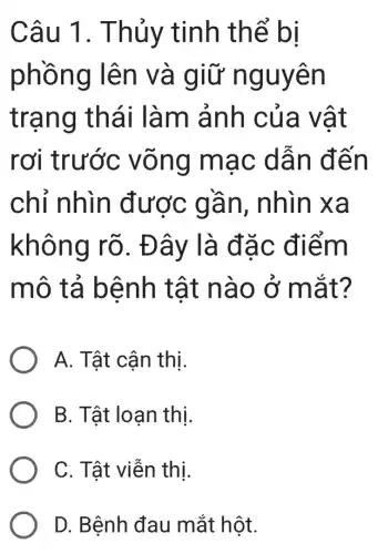 Câu 1 . Thủy tinh thể bi
phồng lên và giữ nguyên
trạng thái làm ảnh của vật
rơi trước võng mạc dẫn đến
chỉ nhìn được gần , nhìn xa
không rõ . Đây là đặc điểm
mô tả bệnh tật nào ở mắt?
A. Tật cận thị.
B. Tật loạn thị.
C. Tật viễn thị.
D. Bệnh đau mắt hột.