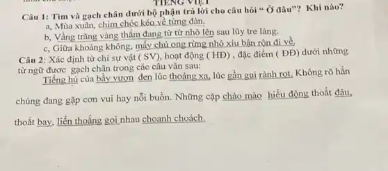 Câu 1: Tìm và gạch chân dưới bộ phận trả lời cho câu hỏi " Ở đâu"? Khi nào?
a, Mùa xuân, chim chóc kéo về từng đàn.
b, Vầng trǎng vàng thắm đang từ từ nhô lên sau lũy tre làng.
c, Giữa khoảng không mấy chú ong rừng nhỏ xíu bận rộn đi về.
Câu 2: Xác định từ chi sự vật (SV) hoạt động (HD) , đặc điểm (DD) dưới những
từ ngữ được gạch chân trong các câu vǎn sau:
Tiếng hú của bầy vượn đen lúc thoáng xa, lúc gần gụi rành rọt. Không rõ hẳn
chúng đang gặp cơn vui hay nỗi buồn.Những cặp chào mào hiếu động thoắt đậu,
thoắt bay, liến thoắng gọi nhau choanh choách.