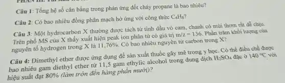 Câu 1: Tổng hệ số cân bằng trong phản ứng đốt cháy propane là bao nhiêu?
Câu 2: Có bao nhiêu đồng phân mạch hở ứng với công thức
C_(4)H_(8)
Câu 3: Một hydrocarbon X thường được tách từ tinh dầu vỏ cam, chanh có mùi thơm rất dễ chịu
Trên phổ MS của X thấy xuất hiện peak ion phân tử có giá trị
m/z=136
. Phần trǎm khối lượng của
nguyên tố hydrogen trong X là
11,76% 
. Có bao nhiêu nguyên tử carbon trong X?
Câu 4: Dimethyl ether được ứng dụng để sản xuất thuốc gây mê trong y học . Có thể điều chế được
bao nhiêu gam diethyl ether từ 11,5 gam ethylic alcohol trong dung dịch
H_(2)SO_(4) đǎc ở 140^circ C với
hiệu suất đạt 80% 
(làm tròn đến hàng phần mười)?