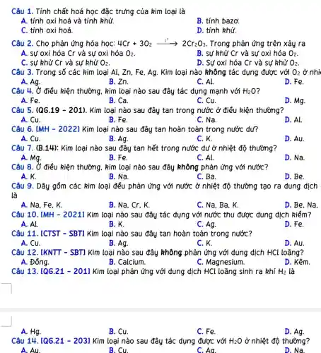 Câu 1. Tính chất hoá học đặc trưng của kim loại là
A. tính oxi hoá và tính khử.
B. tính bazơ.
C. tính oxi hoá.
D. tính khử.
Câu 2. Cho phản ứng hóa học: 4Cr+3O_(2)xrightarrow (t^circ )arrow 2Cr_(2)O_(3) . Trong phản ứng trên xảy ra
A. sự oxi hóa Cr và sư oxi hóa O_(2)
B. sư khử Cr và sự oxi hóa O_(2)
C. sự khử Cr và sự khử O_(2)
D. Sự oxi hóa Cr và sự khử O_(2)
Câu 3. Trong số các kim loại Al,Zn, Fe, Ag. Kim loại nào không tác dụng được với O_(2) ở nhi
A. Ag.
B.Zn.
C. Al.
D.Fe.
Câu 4. Ở điều kiện thường, kim loại nào sau đây tác đụng mạnh với H_(2)O
A. Fe.
B. Ca.
C. Cu.
D. Mg.
Câu 5. (QG.19 - 201). Kim loại nào sau đây tan trong nước ở điều kiện thường?
A. Cu.
B. Fe.
C. Na.
D. Al.
Câu 6. [MH - 2022]Kim loại nào sau đây tan hoàn toàn trong nước đư?
A. Cu.
B. Ag.
C.K.
D. Au.
Câu 7. (B.14): Kim loại nào sau đây tan hết trong nước dư ở nhiệt độ thường?
A. Mg.
B. Fe.
C. Al.
D. Na.
Câu 8. Ở điều kiện thường, kim loại nào sau đây không phản ứng với nước?
A. K.
B. Na.
C. Ba.
D. Be.
Câu 9. Dãy gồm các kim loại đều phản ứng với nước ở nhiệt độ thường tạo ra đung địch
là
A. Na, Fe, K.
B. Na, Cr, K.
C. Na. Ba.K.
D. Be,Na,
Câu 10. [MH -2021] Kim loại nào sau đây tác đụng với nước thu được dung địch kiềm?
A. Al.
B.K.
C. Ag.
D. Fe.
Câu 11. [CTST -SBT] Kim loai nào sau đây tan hoàn toàn trong nước?
A. Cu.
B. Ag.
C.K.
D. Au.
Câu 12. [KNTT -SBT1 Kim loại nào sau đây không phản ứng với đung dịch HCl loãng?
A. Đồng.
B. Calcium.
C. Magnesium.
D. Kẽm.
Câu 13. [QG.21 - 2011 Kim loại phản ứng với dung dịch HCl loãng sinh ra khí H_(2) là
A. Hg.
B. Cu.
C.Fe.
D. Ag.
Câu 14. [QG.21 - 2031 Kim loại nào sau đây tác đụng được với H_(2)O ở nhiệt độ thường?
A. Au.
Cu.
C. Aa.
D. Na.