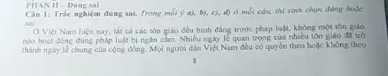 Câu 1: Trắc nghiệm đúng sai. Trong mỗi ý a), b), c),d) ở mỗi câu,thi sinh chọn đúng hoặc
sai:
Ở Việt Nam hiện nay, tất cả các tôn giáo đều bình đẳng trước pháp luật.không một tôn giáo
nào hoạt động đúng pháp luật bị ngǎn cấm Nhiều ngày lễ quan trọng của nhiều tôn giáo đã trở
thành ngày lễ chung của cộng đồng. Mọi người dân Việt Nam đều có quyền theo hoặc không theo
PHAN II-Dùng sai