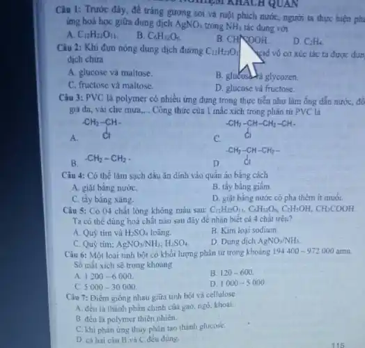 Câu 1: Trước đây,để tráng gương soi và ruột phích nướC.người ta thực hiện ph
ứng hoá học giữa dung dịch AgNO_(3) trong NH_(3) tác dụng với
A. C_(12)H_(22)O_(11)
B. C_(6)H_(12)O_(6)
B. CHNOOH
D. C_(2)H_(4).
Câu 2: Khi đun nóng dung dịch đường C_(12)H_(22)O_(1)
dịch chứa
kid vó cơ xúc tác ta được đun
A. glucose và maltose.
B. gluKosa-ra glycozen.
C. fructose và maltose
is
Câu 3: PVC là polymer có nhiều ứng dụng trong thực tiễn như làm ống dẫn nước, đồ
giá da, vải che mưa __ Công thức của 1 mắc xích trong phân tử PVC là
A.
-CH_(2)-CH- dl
C.
-CH_(2)-CH-CH_(2)-CH- Cl
B.
-CH_(2)-CH_(2)
D.
-CH_(2)-CH-CH_(2)-
Câu 4: Có thể làm sạch dầu ǎn dính vào quần áo bǎng cách
A. giặt bằng nướC.
B. tây bằng giâm
C. tây bằng xǎng.
D. giặt bằng nước có pha thêm ít muối.
Câu 5: Có 04 chất lỏng không màu sau: C_(12)H_(22)O_(11),C_(6)H_(12)O_(6),C_(2)H_(5)OH,CH_(3)COOH.
Ta có thê dùng hoá chất nào sau đây để nhận biết cá 4 chất trên?
B. Kim loại sodium.
A. Quỳ tím và H_(2)SO_(4) loãng.
D. Dung dịch AgNO_(3)/NH_(3)
C. Quỳ tím; AgNO_(3)/NH_(3);H_(2)SO_(4).
Câu 6: Một loại tinh bột có khối lượng phân tử trong khoảng 194400 -972000 amu.
Số mắt xích sẽ trong khoảng
A. 1200-6000
B. 120-600
C 5000-30000
D. 1000-5000
Câu 7: Điềm giống nhau giữa tinh bột và cellulose
A. đêu là thành phần chính của gạo ngô, khoai.
B. đều là polymer thiên nhiên.
C. khi phàn ứng thủy phân tạo thành glucose.
D. cả hai câu B và C đều đúng.