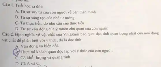 Câu 1. Triết học ra đời:
A. Từ sự suy tư của con người về bản thân mình.
B. Từ sự sáng tạo của nhà tư tưởng.
C. Từ thực tiễn,do nhu cầu của thực tiến.
D. Từ sự vận động của ý muốn chủ quan của con người
Câu 2. Định nghĩa về vật chất của V.I.Lênin bao quát đặc tính quan trọng nhất của mọi dạng
vật chất để phân biệt với ý thức đó là đặc tính:
A. Vận động và biến đối.
(b)Thực tại khách quan độc lập với ý thức của con người.
C. Có khối lượng và quảng tính.
D. Cả A và C.