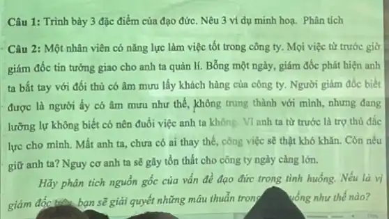 Câu 1: Trình bày 3 đặc điểm của đạo đức. Nêu 3 ví dụ minh hoạ.Phân tích
Câu 2: Một nhân viên có nǎng lực làm việc tốt trong công ty. Mọi việc từ trước giờ
giám đốc tin tưởng giao cho anh ta quản lí. Bỗng một ngày, giám đốc phát hiện anh
ta bắt tay với đối thủ có âm mưu lấy khách hàng của công ty. Người giám đốc biết
được là người ấy có âm mưu như thế, không trung thành với mình, nhưng đang
lưỡng lự không biết có nên đuổi việc anh ta không. VI anh ta từ trước là trợ thủ đắc
lực cho mình. Mất anh ta, chưa có ai thay thế, công việc sẽ thật khó khǎn. Còn nếu
giữ anh ta? Nguy cơ anh ta sẽ gây tổn thất cho công ty ngày càng lớn.
Hãy phân tích nguồn gốc của vấn đề đạo đức trong tình huống. Nếu là vị
giám đốc trên bạn sẽ giải quyết những mâu thuẫn trong
vống như thế nào?