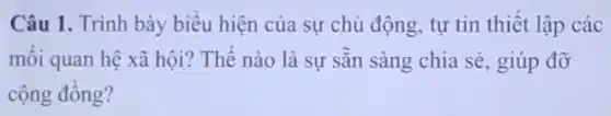 Câu 1. Trình bày biểu hiện của sự chủ động, tự tin thiết lập các
mối quan hệ xã hội? Thế nào là sự sẵn sàng chia sẻ, giúp đỡ
cộng đồng?