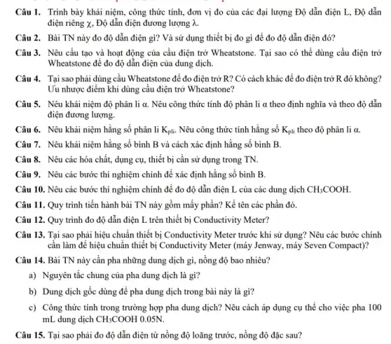 Câu 1. Trình bày khái niệm, công thức tính, đơn vị đo của các đại lượng Độ dẫn điện L,. Độ dẫn
điện riêng x, Độ dẫn điện đương lượng lambda .
Câu 2. Bài TN này đo độ dẫn điện gì? Và sử dụng thiết bị đo gì để đo độ dẫn điện đó?
Câu 3. Nêu cấu tạo và hoạt động của cầu điện trở Wheatstone. Tại sao có thể dùng cầu điện trở
Wheatstone để đo độ dẫn điện của dung dịch.
Câu 4. Tại sao phải dùng cầu Wheatstone để đo điện trở R?Có cách khác để đo điện trở R đó không?
Uu nhược điểm khi dùng câu điện trở Wheatstone?
Câu 5. Nêu khái niệm độ phân li a. Nêu công thức tính độ phân li alpha  theo định nghĩa và theo độ dẫn
điện đương lượng.
Câu 6. Nêu khái niệm hằng số phân li K_(pli) Nêu công thức tính hằng số K_(pli) theo độ phân li alpha 
Câu 7. Nêu khái niệm hằng số bình B và cách xác định hằng số bình B.
Câu 8. Nêu các hóa chất, dụng cụ., thiết bị cần sử dụng trong TN.
Câu 9. Nêu các bước thí nghiệm chính để xác định hằng số bình B.
Câu 10. Nêu các bước thí nghiệm chính để đo độ dẫn điện L của các dung dịch CH_(3)COOH
Câu 11. Quy trình tiến hành bài TN này gồm mấy phần?Kể tên các phần đó.
Câu 12. Quy trình đo độ dẫn điện L trên thiết bị Conductivity Meter?
Câu 13. Tại sao phải hiệu chuẩn thiết bị Conductivity Meter trước khi sử dụng? Nêu các bước chính
cân làm để hiệu chuẩn thiết bị Conductivity Meter (máy Jenway, máy Seven Compact)?
Câu 14. Bài TN này cần pha những dung dịch gì, nồng độ bao nhiêu?
a) Nguyên tắc chung của pha dung dịch là gì?
b) Dung dịch gốc dùng để pha dung dịch trong bài này là gì?
c) Công thức tính trong trường hợp pha dung dịch? Nêu cách áp dụng cụ thể cho việc pha 100
mL dung dịch CH_(3)COOH 0.05N.
Câu 15. Tại sao phải đo độ dẫn điện từ nông độ loãng trước, nồng độ đặc sau?