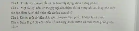 Câu 1. Trình bày nguyên tắc và các bước xây dựng khóa lưỡng phân?
Câu 2. Một số loại nấm có thể gây ngộ độc,thậm chí tử vong khi ǎn Hãy cho biết
các đặc điểm để có thể nhân biết các loai nấm này?
Câu 3. Kể tên một số biện pháp giúp bảo quản thực phẩm không bị ôi thiu?
Câu 4. Nấm là gì? Nêu đặc điểm về hình dang.kich thước và môi trường sống của
nấm?