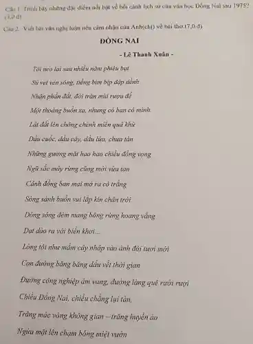 Câu 1. Trình bày những đặc điểm nổi bật về bối cảnh lịch sử của vǎn học Đồng Na i sau 1975?
(3,0 đ)
Câu 2.Viết bài vǎn ngh i luân nêu cảm nhận của Anh chi) về : bài thc .(7,0 đ)
ĐÒNG NAI
- Lê Thanh Xuân -
Tôi neo lai sau nhiều nǎm phiêu bat
Sú vẹt ven sông,tiếng bim bip dập dềnh
Nhân phần đất,đời tràn mùi rưou đế
Môt 'thoáng buồn xa,nhune có ban có mình.
Lật đất lên chông chênh miền quá khứ
Dầu cuốc,dầu cây dầu lửa,chưa tàn
Những gương mặt hao hao chiều đồng vọng
Ngũ sắc may rừng . cũng mới vừa tan
Cánh đồng ban mai mở ra cò trắng
Sóng sánh buồn vui lắp kín chân trời
Dòng sông đêm mang bông rừng hoan g vắng
Dạt dào ra với biển khơi. __
Lòng tôi nhu mầm cây nhập vào ảnh đời tươi mới
Con đường bǎng bǎng dáu vết thời gian
Đường công nghiệp âm yang,đường làng quê rười rượi
Chiều Đồng Nai,chiều chẳng lụi tàn,
Trǎng mác vòng không gian - trǎn g huyền ảo
Ngửa mặt lên chạm bóng miệt vườn