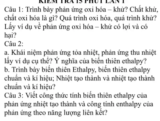 Câu 1: Trình bày phản ứng oxi hóa - khử? Chất khử.
chất oxi hóa là gì? Quá trình oxi hóa, quá trình khử?
Lấy ví dụ về phản ứng oxi hóa - khử có lợi và . có
hại?
Câu 2:
a. Khái niệm phản ứng tỏa nhiệt , phản ứng thu nhiệt
lấy ví dụ cụ thể? Ý nghĩa của biến thiên ethalpy?
b. Trình bày biến thiên Ethalpy, biến thiên ethalpy
Câu 3: Viết công thức tính biến thiên ethalpy của
phản ứng nhiệt tạo thành và công tính enthalpy của
phản ứng theo nǎng lượng liên kết?