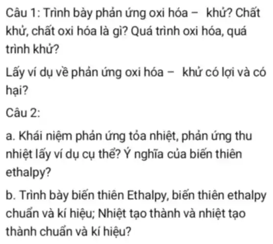 Câu 1: Trình bày phản ứng oxi hóa -khử? Chất
khử, chất oxi hóa là gì? Quá trình oxi hóa , quá
trình khử?
Lấy ví dụ về phản ứng oxi hóa - khử có lợi và có
hai?
Câu 2:
a. Khái niệm phản ứng tỏa nhiệt, phản ứng thu
nhiệt lấy ví dụ cụ thể?Ý nghĩa của biến thiên
b. Trình bày biến thiên Ethalpy, biến thiên ethalpy
chuẩn và kí hiệu;Nhiệt tạo thành và nhiệt tạo
thành chuẩn và kí hiệu?