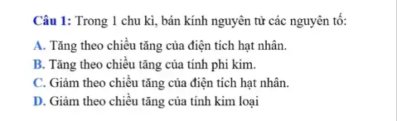 Câu 1: Trong 1 chu kì, bán kính nguyên tử các nguyên tô:
A. Tǎng theo chiều tǎng của điện tích hat nhân.
B. Tǎng theo chiều tǎng của tính phi kim.
C. Giảm theo chiêu tǎng của điện tích hạt nhân.
D. Giảm theo chiều tǎng của tính kim loại