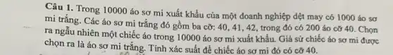 Câu 1. Trong 10000 áo sơ mi xuất khẩu của một doanh nghiệp dệt may có 1000 áo sơ
mi trắng. Các áo sơ mi trắng đó gồm ba cỡ: 40 , 41, 42, trong đó có 200 áo cỡ 40. Chọn
ra ngẫu nhiên một chiếc áo trong 10000 áo sơ mi xuất khẩu. Giả sử chiếc áo sơ mi được
chọn ra là áo sơ mi trắng. Tính xác suất để chiếc áo sơ mi đó có cỡ 40.