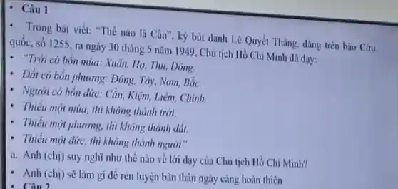 - Câu 1
- Trong bài viết:"Thế nào là Cần", ký bút danh Lê Quyết Thắng, dǎng trèn báo Círu
quốc, số 1255, ra ngày 30 tháng 5 nǎm 1949, Chú tịch Hồ Chí Minh đã day:
- "Trời có bốn mùa.Xuân, Hạ, Thu Dong
- Dắt có bốn phương: Dông Tây, Nam, Bắc.
- Người có bốn đức: Cần, Kiệm.Liêm, Chính
- Thiếu một mùa thì không thành trời
- Thiếu mọi phương, thi không thành đất.
- Thiếu một đức thi không thành người"
a. Anh (chị) suy nghĩ như thế nào vẻ lời dạy của Chủ tịch Hồ Chí Minh?
- Anh (chị) sẽ làm gi để rèn luyện bản thân ngày càng hoàn thiện
. Câu 2