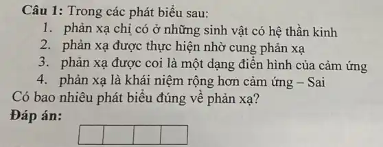 Câu 1: Trong các phát biểu sau:
1. phản xạ chỉ có ở những sinh vật có hệ thần kinh
2. phản xạ được thực hiện nhờ cung phản xạ
3. phản xạ được coi là một dạng điển hình của cảm ứng
4. phản xạ là khái niệm rộng hơn cảm ứng - Sai
Có bao nhiêu phát biểu đúng về phản xa?
Đáp án:
square 
square 
square 
square