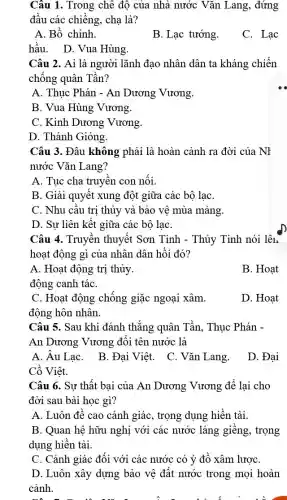 Câu 1. Trong chê đô của nhà nước Vǎn Lang, đứng
đâu các chiếng, chạ là?
A. Bồ chính.
B. Lạc tướng.
C. Lạc
hầu. D. Vua Hùng.
Câu 2. Ai là người lãnh đạo nhân dân ta kháng chiến
chống quân Tần?
A. Thục Phán - An Dương Vương.
B. Vua Hùng Vương.
C. Kinh Dương Vương.
D. Thánh Gióng.
Câu 3. Đâu không phải là hoàn cảnh ra đời của NH
nước Vǎn Lang?
A. Tục cha truyền con nối
B. Giải quyết xung đột giữa các bộ laC.
C. Nhu cầu trị thủy và bảo vệ mùa màng.
D. Sự liên kết giữa các bộ lạC.
Câu 4. Truyền thuyết Sơn Tinh - Thủy Tinh nói lên
hoạt động gì của nhân dân hồi đó?
A. Hoạt động tri thủy.
B. Hoat
động canh táC.
C. Hoạt động chống giặc ngoại xâm.
động hôn nhân.
D. Hoat
Câu 5. Sau khi đánh thắng quân Tần . Thuc Phán -
An Dương Vương đôi tên nước là
A. Âu LạC.
B. Đại Việt. C . Vǎn Lang.
D. Đai
Cồ Viêt.
Câu 6. Sư thất bai của An Dương Vương để lại cho
đời sau bài học gì?
A. Luôn đê cao cảnh giác, trọng dụng hiền tài.
B. Quan hệ hữu nghị với các nước láng giềng, trọng
dụng hiền tài.
C. Cảnh giác đối với các nước có ý đồ xâm lượC.
D. Luôn xây dựng bảo vê đất nước trong mọi hoàn
cảnh.