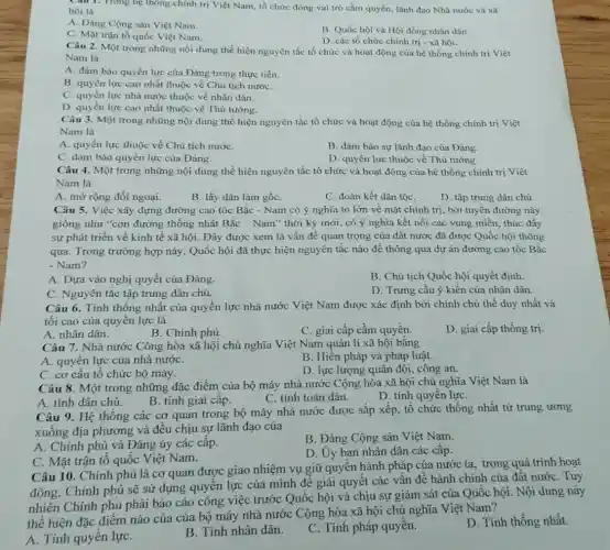 Câu 1. Trong hệ thông chính trị Việt Nam, tổ chức đóng vai trò cầm quyền lãnh đạo Nhà nước và xã
hội là
A. Đảng Cộng sản Việt Nam.
C. Mặt trận tổ quốc Việt Nam.
B. Quốc hội và Hội đồng nhân dân.
D. các tổ chức chính trị - xã hội.
Câu 2. Một trong những nội dung thể hiện nguyên tắc tổ chức và hoạt động của hệ thống chính trị Việt
Nam là
A. đảm bảo quyền lực của Đảng trong thực tiến.
B. quyền lực cao nhất thuộc về Chủ tịch nướC.
C. quyền lực nhà nước thuộc về nhân dân.
D. quyền lực cao nhất thuộc về Thủ tướng.
Câu 3. Một trong những nội dung thể hiện nguyên tắc tổ chức và hoạt động của hệ thống chính trị Việt
Nam là
A. quyền lực thuộc về Chủ tịch nướC.
B. đảm bảo sự lãnh đạo của Đảng.
C. đảm bảo quyền lực của Đảng.
D. quyền lực thuộc về Thủ tướng.
Câu 4. Một trong những nội dung thể hiện nguyên tắc tổ chức và hoạt động của hệ thống chính trị Việt
Nam là
A. mở rộng đối ngoại.
B. lấy dân làm gốC.
C. đoàn kết dân tộC.
D. tập trung dân chủ
Câu 5. Việc xây dựng đường cao tốc Bắc - Nam có ý nghĩa to lớn về mặt chính trị, bởi tuyến đường này
giống như "con đường thống nhất Bắc -Nam" thời kỳ mới , có ý nghĩa kết nối các vùng miền, thúc đẩy
sự phát triển về kinh tế xã hội Đây được xem là vấn đề quan trọng của đất nước đã được Quốc hội thông
qua. Trong trường hợp này, Quốc hội đã thực hiện nguyên tắc nào để thông qua dự án đường cao tốc Bắc
- Nam?
A. Dựa vào nghị quyết của Đảng.
B. Chủ tịch Quốc hội quyết định.
C. Nguyên tắc tập trung dân chủ.
D. Trưng cầu ý kiến của nhân dân.
Câu 6. Tính thống nhất của quyền lực nhà nước Việt Nam được xác định bởi chính chủ thể duy nhất và
tối cao của quyền lực là
A. nhân dân.
C. giai cấp cầm quyền.
D. giai cấp thống trị.
B. Chính phủ.
Câu 7. Nhà nước Công hòa xã hội chủ nghĩa Việt Nam quản lí xã hội bǎng
A. quyền lực của nhà nướC.
B. Hiến pháp và pháp luât.
C. cơ cấu tố chức bộ máy.
D. lực lượng quân đội công an.
Câu 8. Một trong những đặc điểm của bộ máy nhà nước Cộng hòa xã hội chủ nghĩa Việt Nam là
A. tính dân chủ.
B. tính giai cấp.
C. tính toàn dân.
D. tính quyền lựC.
Câu 9. Hệ thống các cơ quan trong bộ máy nhà nước được sắp xếp, tổ chức thống nhất từ trung ương
xuống địa phương và đều chịu sự lãnh đạo của
A. Chính phủ và Đảng ủy các câp.
B. Đảng Cộng sản Việt Nam.
D. Uy ban nhân dân các cấp.
C. Mặt trận tổ quốc Việt Nam.
Câu 10. Chính phủ là cơ quan được giao nhiệm vụ giữ quyền hành pháp của nước ta, trong quá trình hoạt
động, Chính phủ sẽ sử dụng quyền lực của mình để giải quyết các vấn đề hành chính của đất nướC. Tuy
nhiên Chính phủ phải báo cáo công việc trước Quốc hội và chịu sự giám sát của Quốc hội. Nội dung này
thể hiện đặc điểm nào của của bộ máy nhà nước Cộng hòa xã hội chủ nghĩa Việt Nam?
A. Tính quyền lựC.
B. Tính nhân dân.
C. Tính pháp quyền.
D. Tính thống nhất.