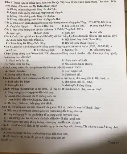 Câu 1. Trong lịch sử chống ngoại xâm của dân tộc Việt Nam (trước Cách mạng tháng Tám nǎm 1945),
cuộc kháng chiến nào sau đây không thành công?
A. Kháng chiến chống quân Tống của nhà Trần.
B. Kháng chiến chống thực dân Pháp của nhà Nguyễn.
C. Kháng chiến chống quân Tổng của nhà Lý.
D. Kháng chiến chống quân Xiêm của Nguyễn Huệ.
Câu 2. Trận quyết chiến chiến lược trong cuộc kháng chiến chống quân Tổng (1075-1077) diễn ra tại
A. sông Như Nguyệt.
B. cửa ải Hàm Tử.
C. bến Đông Bộ Đầu.
D. sông Bạch Đằng
Câu 3. Một trong những lĩnh vực cải cách của Lê Thánh Tông thế kỉ XV là
A. ngôn ngữ.
B. hành chính.
C. khoa họC.
D. chữ viết.
Câu 4. Cuộc khởi nghĩa Lam Sơn (1418 -1427) kết thúc thắng lợi được đánh dấu bằng sự kiện nào sau đây?
A. Chiến thắng Ngọc Hồi-Đống Đa.
C. Chiến thẳng Tốt Động-Chúc Động.
B. Hội thể ở Lũng Nhai (Thanh Hóa)
D. Hội thề Đông Quan (Hà Nội).
Câu 5. Lãnh đạo cuộc kháng chiến chống quân Mông-Nguyên lần hai và lần ba (1285,1287-1288)
A. Lê Lợi.
B. Lý Thường Kiệt.
C. Ngô Quyền.
D. Trần Hưng Đạo.
Câu 6. Trong những nǎm 70 của thế kỉ XX, nhóm nước Đông Nam Á nào thực hiện chiến lược công nghiệp
hoá hướng tới xuất khẩu?
A. Nhóm nước lục địa.
B. Nhóm nước ASEAN.
C. Nhóm nước hải đảo.
D. Nhóm nước Đông Dương.
Câu 7. Công trình kiến trúc quân sự tiêu biểu của triều Hồ ở thế kỉ XV là
A. Thành nhà MạC.
B. Kinh thành Huế.
C. Hoàng thành Thǎng Long.
D. Thành nhà Hồ.
Câu 8. Cuộc đấu tranh vũ trang lớn đầu tiên để giành lại độc lập, tự chủ trong thời kì Bắc thuộc là
A. khởi nghĩa Bà Triệu.
B. khởi nghĩa Hai Bà Trưng
C. khởi nghĩa Lý Bí.
D. khởi nghĩa Phùng Hưng.
Câu 9. Để tǎng khả nǎng bảo vệ đất nước, Hồ Quý Ly đã thực hiện biện pháp nào sau đây?
A. Tǎng cường lực lượng quân đội chính quy.
B. Gả các công chúa cho các tù trường miền núi.
C. Quan hệ hoà hiếu với Chǎm-pa, Chân Lạp.
D. Thi hành chính sách thần phục nhà Minh.
Câu 10. Nội dung nào sau đây phản ảnh đúng mục đích cải cách của vua Lê Thánh Tông?
A. Biến nước ta trở thành cường quốc lớn mạnh hàng đầu trong khu vựC.
B. Tǎng cường quyền lực của hoàng để và củng cố bộ máy nhà nướC.
C. Tǎng cường tiềm lực đất nước chuẩn bị đối phó với giặc ngoại xâm
D. Giải quyết tình trạng khủng hoảng trầm trọng của đất nước bấy giờ.
Câu 11. Chính sách nô dịch, áp đặt vǎn hóa ngoại lai của thực dân phương Tây ở Đông Nam Á trong nhiều
thể ki đã
A. làm các giá trị vǎn hóa truyền thống biến mất hoàn toàn.
B. dẫn đến sự chia rẽ sâu sắc giữa các cộng đồng dân cư.
Mã đề 102
Trang 1/3