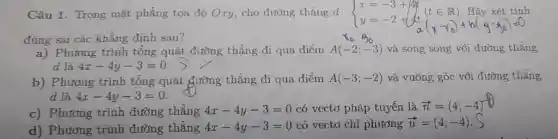 Câu 1. Trong mặt phẳng tọa độ Oxy cho đường thẳng d: d: ) x=-3+4t y=-2+4t (tin R)
(t E IR).Hãy xét tính
đúng sai các khẳng đinh sau?
a) Phương trình tổng quát đường thẳng đi qua điểm A(-2;-3) và song song với đường thẳng
d là 4x-4y-3=0
b) Phương trình tổng quát đường thẳng đi qua điểm A(-3;-2) và vuông góc với đường thẳng
d là 4x-4y-3=0
c) Phương trình đường thẳng 4x-4y-3=0 có vectơ pháp tuyến là overrightarrow (n)=(4;-4)
d) Phương trình đường thẳng 4x-4y-3=0 có vectơ chỉ phương overrightarrow (u)=(4;-4)