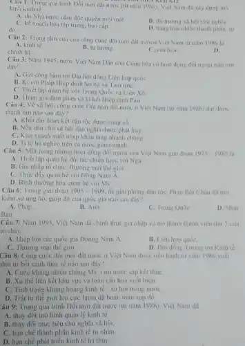 Câu 1: Trong quá trình Đổi mới dầt nước (từ nǎm 1986). Việt Nam đã xây dựng mô
hình kinh tế
A. do Nhà nước nắm độc quyền mọi mặt
C. kế hoạch hóa tập trung, bao cấp.
B. thị trường xâ hội chu nghĩa.
do.
D. hàng hóa nhiều thành phẳn, tư
Câu 2: Trọng tâm của của công cuộc đối mới đất nướcó Việt Nam tư nǎm 1986 là
A. kinh tế.
chính trị.
B. tư tướng.
C. vǎn hóa.
D.
Câu 3: Nǎm 1945 nước Việt Nam Dân chủ Cộng hòa có hoạt động đối ngoại nào sau
đây?
A. Gửi công hàm tới Dại hội đồng Liên hợp quốC.
B. Ki với Pháp Hiệp dịnh Sơ bộ và Tạm ướC.
C. Thiết lập quan hệ với Trung Quốc và Liên Xô.
D. Tham gia dàm phản và kí kết Hiệp định Pari.
Câu 4: Về xã hội. công cuộc Dổi mới đất nước ở Việt Nam (từ nǎm 1986) dat duroc
thành tựu nào sau dây?
A. Khoi dại đoàn kết dân tộc được cùng có.
B. Nền dân chủ xã hội chủ nghĩa được phát huy.
C. Kim ngạch xuất nhập khẩu tǎng nhanh chong
D. Ti lệ hộ nghèo trên cả nước giảm mạnh.
Câu 5: Một trong những hoạt dộng đối ngoại của Việt Nam giai doan 1975-1985 là
A. Thiết lập quan hệ đối tác chiến lược với Nga.
B. Gia nhập tô chức Thương mại thế giới.
C. Thúc dây quan hệ với Dông Nam A
D. Bình thường hóa quan hệ với Mỹ.
Câu 6: Trong giai doan 1905-1909 đề giai phòng dân tộC. Phan Bọi Châu dà tim
kiểm sự ting hộ.giúp dờ của quốc gia nào sau đây?
A. Pháp.
B. Anh
C. Trung Quốc
D. Nhạt
Ban
Câu 7: Nǎm 1995. Việt Nam đã chính thức gia nhập và trở thành thành viên thứ 7 cua
tô chức
A. Hiệp hội các quốc gia Đônng Nam A
B. Liên hợp quốC.
C. Thương mại thế giới.
D. Hội đông Tương trợ Kinh tế.
Câu 8: Công cuộc đối mới dất nước ở Việt Nam được tiến hành từ nǎm 1986 xuât
hát từ bối cảnh thực tê nào sau đây?
A. Cuộc kháng chiến chông Mỹ, cứu nước sắp kết thúc
B. Xu thế liên kết khu vực và toàn câu hóa xuất hiện.
C. Tình trạng khùng hoảng kinh tế -xã hội trong nướC.
D. Trật tự thế giới hai cực Ianta đã hoàn toàn sụp đô.
Câu 9: Trong quá trình Dôi mới đất nước (từ nǎm 1986). Việt Nam đã
A. thay dôi mô hình quản lý kinh tẻ.
B. thay đôi mục tiêu chủ nghĩa xã hội.
C. hạn chế thành phần kinh tế tư nhân.
D. hạn chế phát triển kinh tế tri thứC.