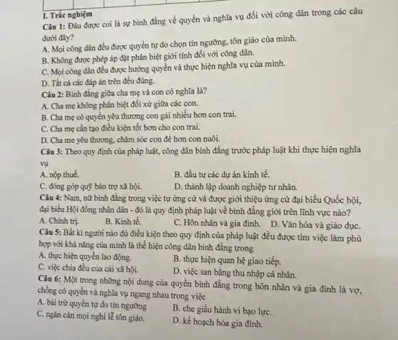 Câu 1: Đâu được coi là sự bình đẳng về quyền và nghĩa vụ đối với công dân trong các câu
dưới đây?
A. Mọi công dân đều được quyền tự do chọn tín ngưỡng.tôn giáo của mình.
B. Không được phép áp đặt phân biệt giới tính đối với công dân.
C. Mọi công dân đều được hưởng quyên và thực hiện nghĩa vụ của mình.
D. Tất cả các đáp án trên đều đúng.
I. Trắc nghiệm
Câu 2: Bình đǎng giữa cha mẹ và con có nghĩa là?
A. Cha mẹ không phân biệt đối xử giữa các con.
B. Cha mẹ có quyền yêu thương con gái nhiều hơn con trai.
C. Cha mẹ cần tạo điều kiện tốt hơn cho con trai.
D. Cha me yêu thương, chǎm sóc con đè hơn con nuôi.
Câu 3: Theo quy định của pháp luật,công dân bình đǎng trước pháp luật khi thực hiện nghĩa
vụ
A. nộp thuế.
B. đầu tư các dự án kinh tế.
C. đóng góp quỹ bảo trợ xã hội.
D. thành lập doanh nghiệp tư nhân.
Câu 4: Nam, nữ bình đẳng trong việc tự ứng cử và được giới thiệu ứng cử đại biểu Quốc hội,
đại biểu Hội đồng nhân dân - đó là quy định pháp luật về bình đǎng giới trên lĩnh vực nào?
A. Chính trị.
B. Kinh tế.
C. Hôn nhân và gia đình. D. Vǎn hóa và giáo dụC.
Câu 5: Bất kì người nào đủ điều kiện theo quy định của pháp luật đều được tìm việc làm phù
hợp với khả nǎng của mình là thể hiện công dân bình đẳng trong
A. thực hiện quyền lao động.
B. thực hiện quan hệ giao tiếp.
C. việc chia đều của cài xã hội.
D. việc san bằng thu nhập cá nhân.
Câu 6: Một trong những nội dung của quyền bình đẳng trong hôn nhân và gia đình là vợ,
chồng có quyền và nghĩa vụ ngang nhau trong việc
A. bài trừ quyền tự do tín ngưỡng
B. che giấu hành vi bạo lựC.
C. ngǎn cản mọi nghi lễ tôn giáo.
D. kế hoạch hóa gia đình.