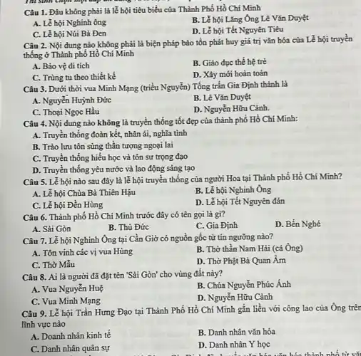 Câu 1. Đâu không phải là lễ hội tiêu biểu của Thành Phố Hồ Chí Minh
A. Lễ hội Nghinh ông
B. Lễ hội Lǎng Ông Lê Vǎn Duyệt
C. Lễ hội Núi Bà Đen
D. Lễ hội Tết Nguyên Tiêu
Câu 2. Nội đung nào không phải là biện pháp bảo tồn phát huy giá trị vǎn hóa của Lễ hội truyền
thống ở Thành phô Hồ Chí Minh
A. Bảo vệ di tích
B. Giáo dục thế hệ trẻ
C. Trùng tu theo thiết kế
D. Xây mới hoàn toàn
Câu 3. Dưới thời vua Minh Mạng (triểu Nguyễn) Tổng trần Gia Định thành là
A. Nguyễn Huỳnh Đức
B. Lê Vǎn Duyệt
C. Thoại Ngọc Hâu
D. Nguyễn Hữu Cảnh
Câu 4. Nội dung nào không là truyên thống tốt đẹp của thành phố Hồ Chí Minh:
A. Truyền thống đoàn kết, nhân ái, nghĩa tình
B. Trào lưu tôn sùng thân tượng ngoại lai
C. Truyền thống hiêu học và tôn sư trọng đạo
D. Truyền thông yêu nước và lao động sáng tạo
Câu 5. Lễ hội nào sau đây là lễ hội truyền thống của người Hoa tại Thành phố Hồ Chí Minh?
A. Lễ hội Chùa Bà Thiên Hậu
B. Lễ hội Nghinh Ong
C. Lễ hội Đền Hùng
D. Lễ hội Tết Nguyên đán
Câu 6. Thành phô Hồ Chí Minh trước đây có tên gọi là gì?
D. Bến Nghé
A. Sài Gòn
B. Thủ Đức
C. Gia Định
Câu 7. Lễ hội Nghinh Ông tại Cần Giờ có nguồn gốc từ tín ngưỡng nào?
A. Tôn vinh các vị vua Hùng
B. Thờ thân Nam Hải (cả Ông)
C. Thờ Mẫu
D. Thờ Phật Bà Quan Âm
Câu 8. Ai là người đã đặt tên "Sài Gòn' cho vùng đất này?
B. Chúa Nguyễn Phúc Ánh
A. Vua Nguyễn Huệ
C. Vua Minh Mạng
D. Nguyễn Hữu Cảnh
Câu 9. Lễ hội Trần Hưng Đạo tại Thành Phố Hồ Chí Minh gắn liền với công lao của Ông trên
lĩnh vực nào
A. Doanh nhân kinh tế
B. Danh nhân vǎn hóa
C. Danh nhân quân sự
D. Danh nhân Y học
......................................................................thành nhố từ vã