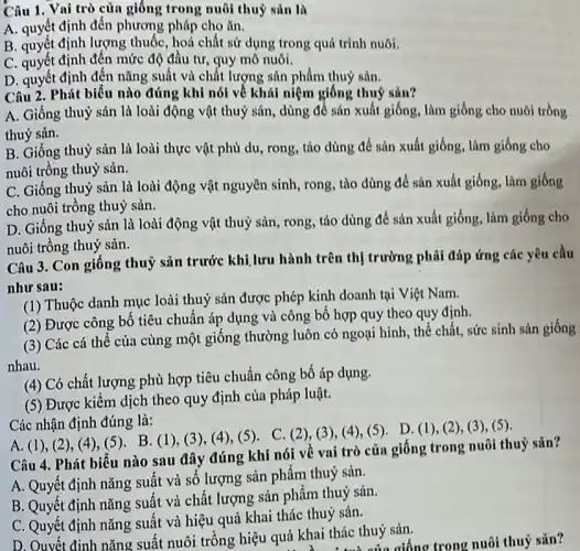 Câu 1. Vai trò của giống trong nuôi thuỷ sản là
A. quyết định đến phương pháp cho ǎn.
B. quyết định lượng thuốc, hoá chất sử dụng trong quá trình nuôi.
C. quyết định đến mức độ đầu tư, quy mô nuôi.
D. quyết định đến nǎng suất và chất lượng sản phẩm thuỷ sản.
Câu 2. Phút biểu nào đúng khi nói về khái niệm giống thuỷ sản?
A. Giống thuỷ sản là loài động vật thuỷ sản, dùng để sản xuất giống, làm giống cho nuôi trồng
thuỷ sản.
B. Giống thuỷ sản là loài thực vật phù du, rong, tảo dùng để sản xuất giống, làm giống cho
nuôi trồng thuỷ sản.
C. Giống thuỷ sản là loài động vật nguyên sinh, rong, tào dùng để sản xuất giống, làm giống
cho nuôi trồng thuỷ sản.
D. Giống thuỷ sản là loài động vật thuỷ sản, rong, tảo dùng để sản xuất giống, làm giống cho
nuôi trồng thuỷ sản.
Câu 3. Con giống thuỷ sản trước khi lưu hành trên thị trường phải đáp ứng các yêu cầu
như sau:
(1) Thuộc danh mục loài thuỷ sản được phép kinh doanh tại Việt Nam.
(2) Được công bố tiêu chuẩn áp dụng và công bố hợp quy theo quy định.
(3) Các cá thể của cùng một giống thường luôn có ngoại hình, thể chất, sức sinh sản giống
nhau.
(4) Có chất lượng phù hợp tiêu chuẩn công bố áp dụng.
(5) Được kiểm dịch theo quy định của pháp luật.
Các nhận định đúng là:
A. (1), (2)(4),(5). B.(1),(3), (4), (5). C (2), (3)(4),(5). D (1), (2), (3),(5)
Câu 4. Phát biếu nào sau đây đúng khi nói về vai trò của giống trong nuôi thuỷ sản?
A. Quyết định nǎng suất và số lượng sản phẩm thuỷ sản.
B. Quyết định nǎng suất và chất lượng sản phẩm thuỷ sản.
C. Quyết định nǎng suất và hiệu quả khai thác thuỷ sản.
D. Ouyết đinh nǎng suất nuôi trồng hiệu quả khai thác thuỷ sản.